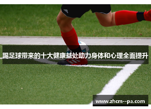踢足球带来的十大健康益处助力身体和心理全面提升 踢足球带来的十大健康益处助力身体和心理全面提升