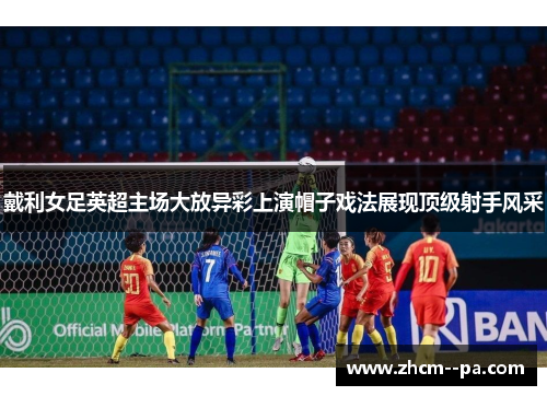 戴利女足英超主场大放异彩上演帽子戏法展现顶级射手风采