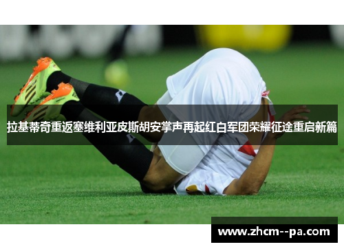 拉基蒂奇重返塞维利亚皮斯胡安掌声再起红白军团荣耀征途重启新篇
