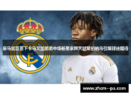 皇马官宣签下卡马文加弟弟中场新星家族天赋聚伯纳乌引爆球迷期待