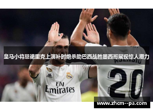 皇马小将恩德里克上演补时绝杀助巴西战胜墨西哥展现惊人潜力