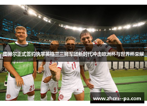 图赫尔正式签约执掌英格兰三狮军团新时代冲击欧洲杯与世界杯荣耀